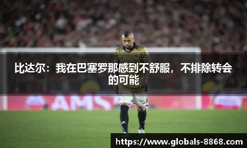 比达尔：我在巴塞罗那感到不舒服，不排除转会的可能