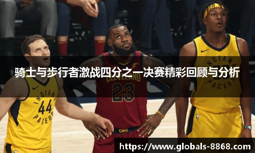 骑士与步行者激战四分之一决赛精彩回顾与分析