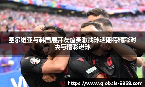 塞尔维亚与韩国展开友谊赛激战球迷期待精彩对决与精彩进球