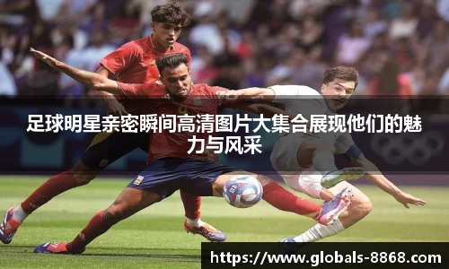 足球明星亲密瞬间高清图片大集合展现他们的魅力与风采